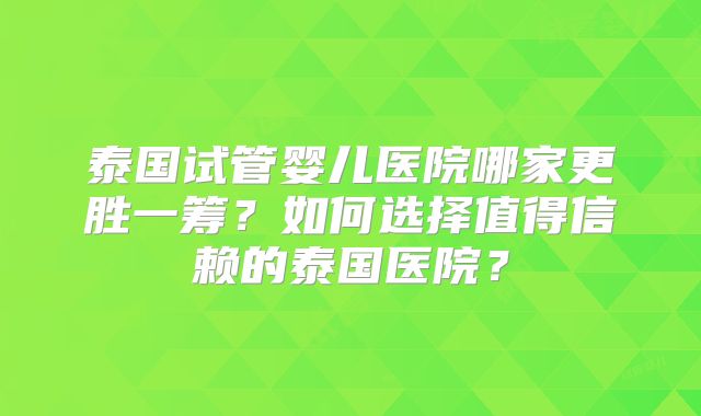 泰国试管婴儿医院哪家更胜一筹？如何选择值得信赖的泰国医院？