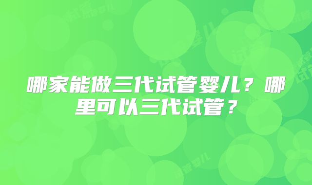 哪家能做三代试管婴儿？哪里可以三代试管？