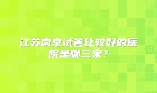 江苏南京试管比较好的医院是哪三家?