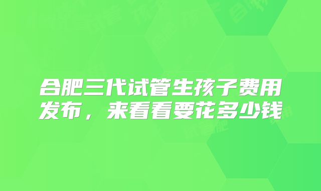 合肥三代试管生孩子费用发布，来看看要花多少钱
