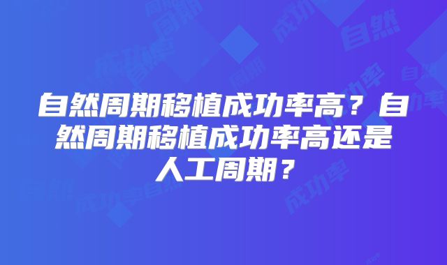 自然周期移植成功率高？自然周期移植成功率高还是人工周期？