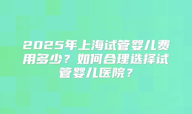 2025年上海试管婴儿费用多少？如何合理选择试管婴儿医院？
