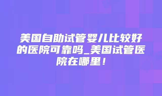 美国自助试管婴儿比较好的医院可靠吗_美国试管医院在哪里！
