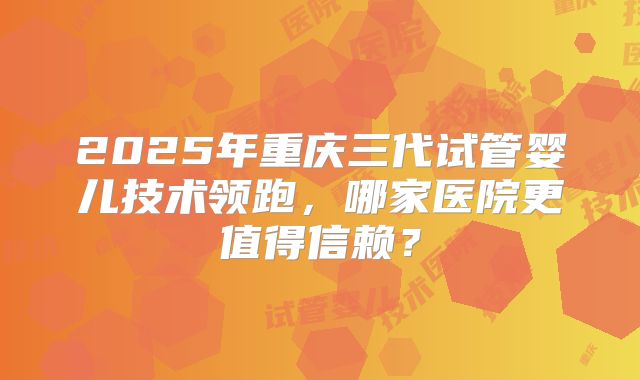 2025年重庆三代试管婴儿技术领跑，哪家医院更值得信赖？