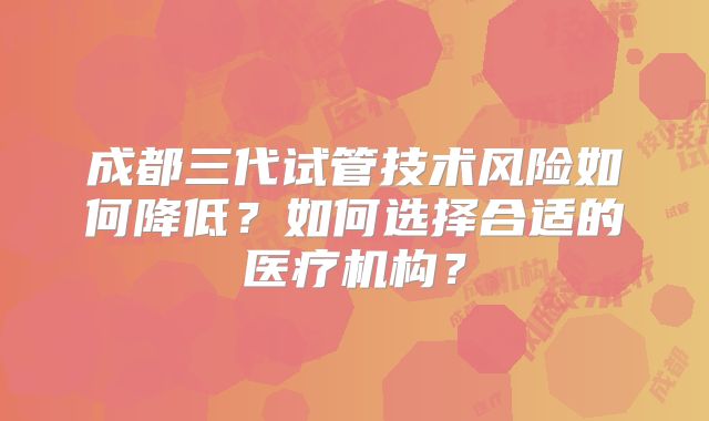 成都三代试管技术风险如何降低？如何选择合适的医疗机构？