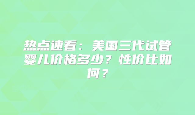 热点速看：美国三代试管婴儿价格多少？性价比如何？