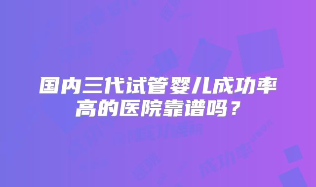 国内三代试管婴儿成功率高的医院靠谱吗？