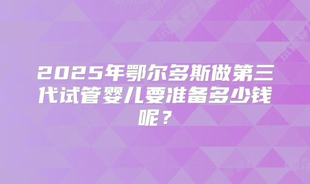 2025年鄂尔多斯做第三代试管婴儿要准备多少钱呢？