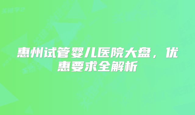 惠州试管婴儿医院大盘,优惠要求全解析
