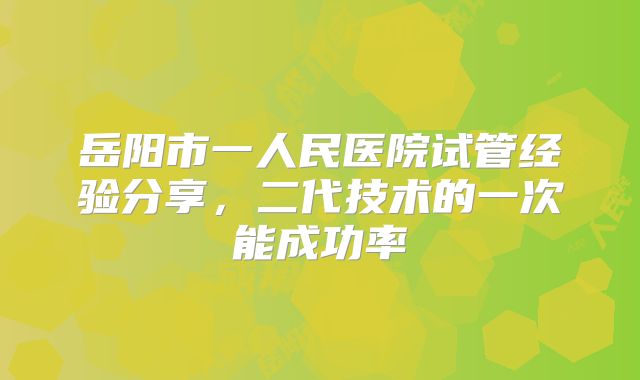 岳阳市一人民医院试管经验分享,二代技术的一次能成功率