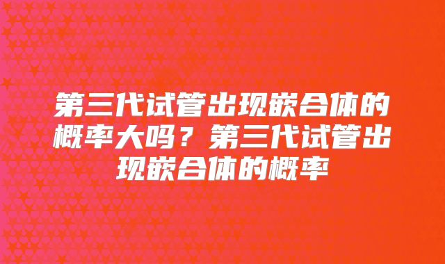 第三代试管出现嵌合体的概率大吗?第三代试管出现嵌合体的概率