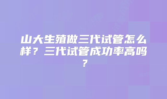 山大生殖做三代试管怎么样？三代试管成功率高吗？
