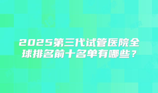 2025第三代试管医院全球排名前十名单有哪些？