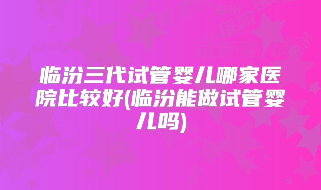临汾三代试管婴儿哪家医院比较好(临汾能做试管婴儿吗)