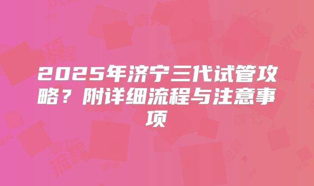 2025年济宁三代试管攻略？附详细流程与注意事项