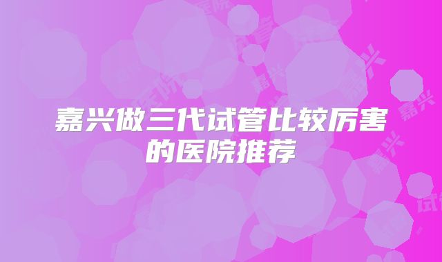 嘉兴做三代试管比较厉害的医院推荐