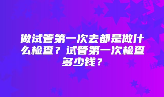 做试管第一次去都是做什么检查？试管第一次检查多少钱？