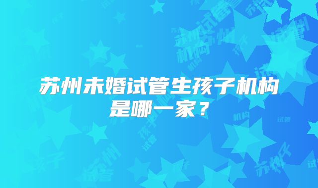 苏州未婚试管生孩子机构是哪一家?