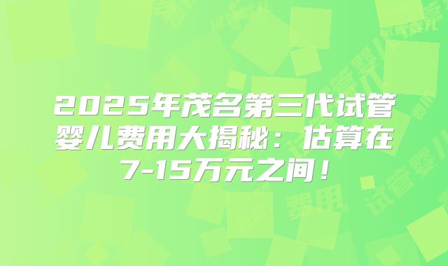 2025年茂名第三代试管婴儿费用大揭秘：估算在7-15万元之间！