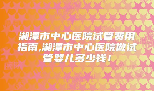 湘潭市中心医院试管费用指南,湘潭市中心医院做试管婴儿多少钱！