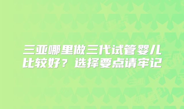 三亚哪里做三代试管婴儿比较好?选择要点请牢记