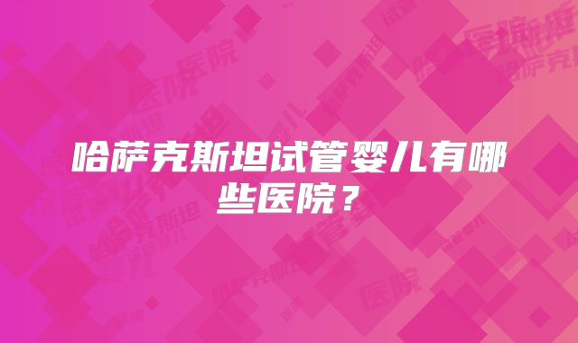 哈萨克斯坦试管婴儿有哪些医院？