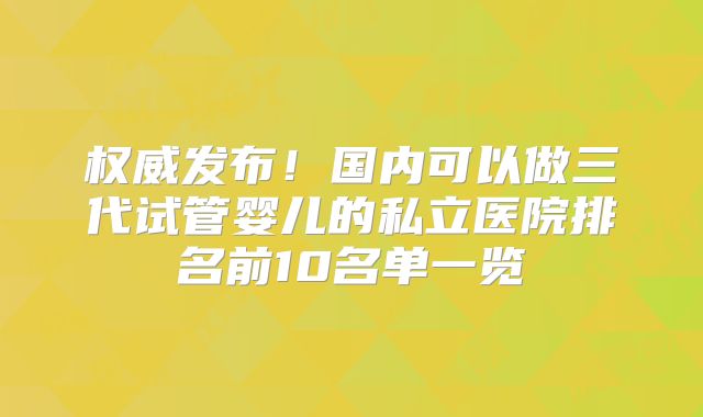 权威发布！国内可以做三代试管婴儿的私立医院排名前10名单一览