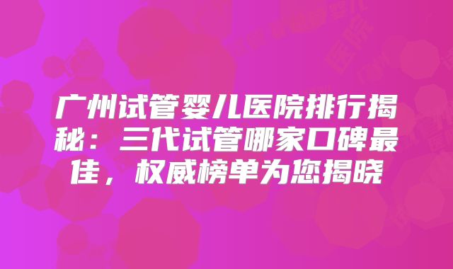 广州试管婴儿医院排行揭秘：三代试管哪家口碑最佳，权威榜单为您揭晓