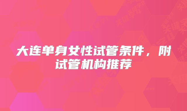 大连单身女性试管条件,附试管机构推荐