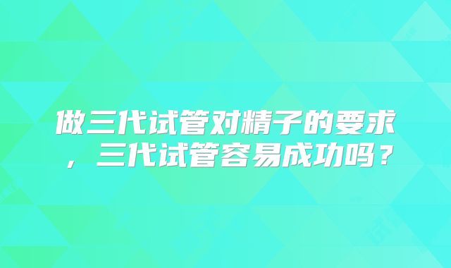 做三代试管对精子的要求，三代试管容易成功吗？