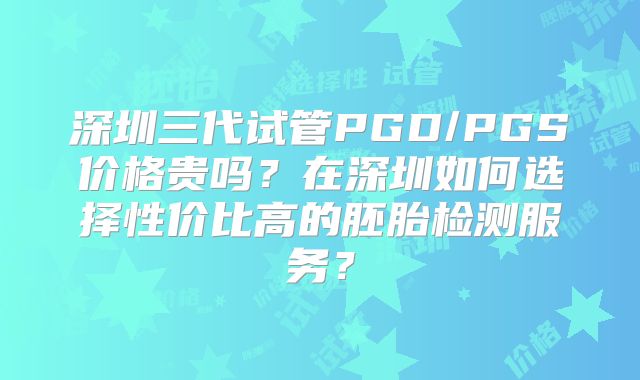 深圳三代试管PGD/PGS价格贵吗？在深圳如何选择性价比高的胚胎检测服务？
