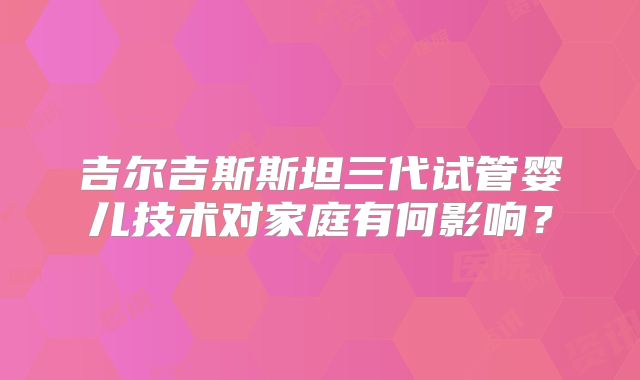 吉尔吉斯斯坦三代试管婴儿技术对家庭有何影响?