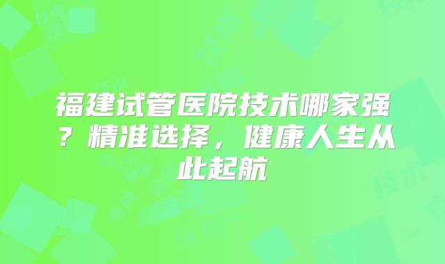 福建试管医院技术哪家强？精准选择，健康人生从此起航
