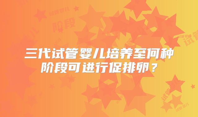 三代试管婴儿培养至何种阶段可进行促排卵？