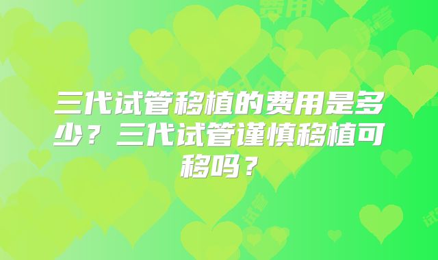 三代试管移植的费用是多少？三代试管谨慎移植可移吗？
