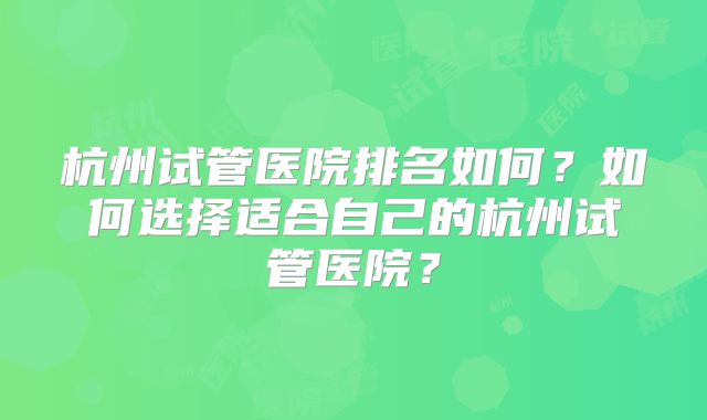 杭州试管医院排名如何？如何选择适合自己的杭州试管医院？