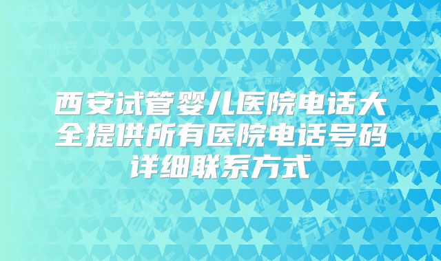 西安试管婴儿医院电话大全提供所有医院电话号码详细联系方式