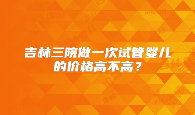 吉林三院做一次试管婴儿的价格高不高?