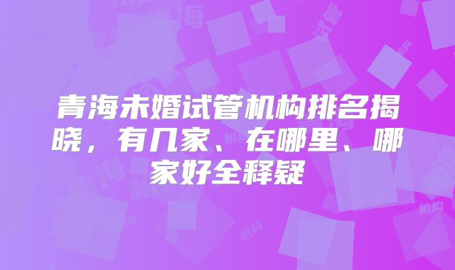 青海未婚试管机构排名揭晓，有几家、在哪里、哪家好全释疑