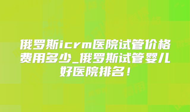 俄罗斯icrm医院试管价格费用多少_俄罗斯试管婴儿好医院排名！