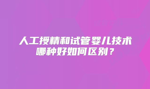 人工授精和试管婴儿技术哪种好如何区别？