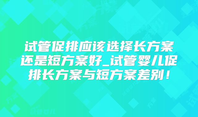 试管促排应该选择长方案还是短方案好_试管婴儿促排长方案与短方案差别！