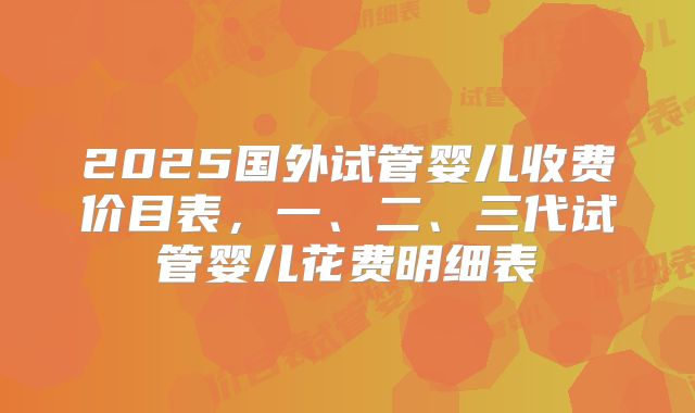 2025国外试管婴儿收费价目表，一、二、三代试管婴儿花费明细表