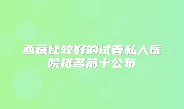 西藏比较好的试管私人医院排名前十公布