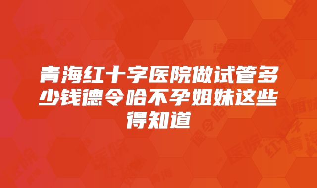 青海红十字医院做试管多少钱德令哈不孕姐妹这些得知道