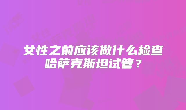 女性之前应该做什么检查哈萨克斯坦试管？