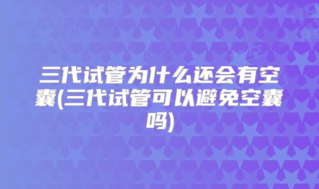 三代试管为什么还会有空囊(三代试管可以避免空囊吗)