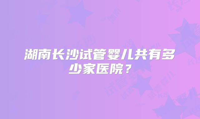 湖南长沙试管婴儿共有多少家医院？
