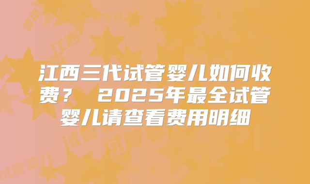 江西三代试管婴儿如何收费？ 2025年最全试管婴儿请查看费用明细