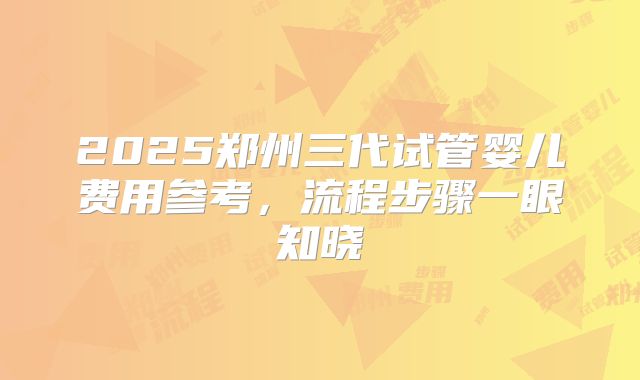 2025郑州三代试管婴儿费用参考，流程步骤一眼知晓